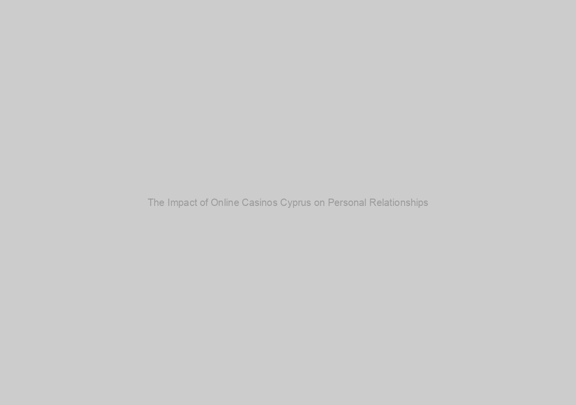 The Impact of Online Casinos Cyprus on Personal Relationships